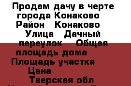 Продам дачу в черте города Конаково  › Район ­ Конаково  › Улица ­ Дачный переулок  › Общая площадь дома ­ 40 › Площадь участка ­ 7 › Цена ­ 1 100 000 - Тверская обл. Недвижимость » Дома, коттеджи, дачи продажа   . Тверская обл.